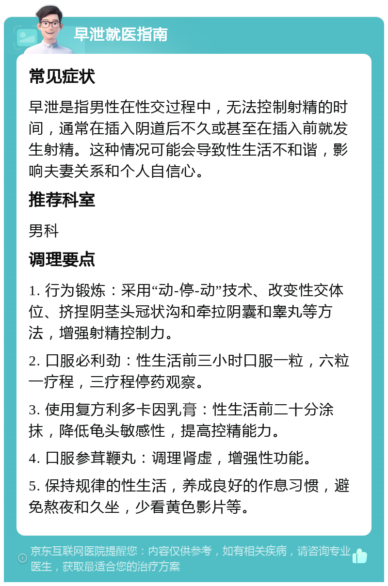 早泄就医指南 常见症状 早泄是指男性在性交过程中，无法控制射精的时间，通常在插入阴道后不久或甚至在插入前就发生射精。这种情况可能会导致性生活不和谐，影响夫妻关系和个人自信心。 推荐科室 男科 调理要点 1. 行为锻炼：采用“动-停-动”技术、改变性交体位、挤捏阴茎头冠状沟和牵拉阴囊和睾丸等方法，增强射精控制力。 2. 口服必利劲：性生活前三小时口服一粒，六粒一疗程，三疗程停药观察。 3. 使用复方利多卡因乳膏：性生活前二十分涂抹，降低龟头敏感性，提高控精能力。 4. 口服参茸鞭丸：调理肾虚，增强性功能。 5. 保持规律的性生活，养成良好的作息习惯，避免熬夜和久坐，少看黄色影片等。