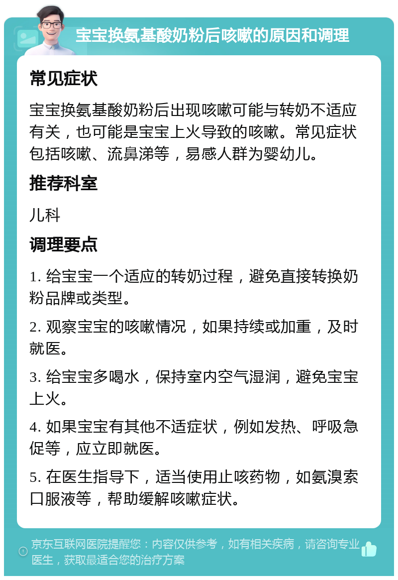 宝宝换氨基酸奶粉后咳嗽的原因和调理 常见症状 宝宝换氨基酸奶粉后出现咳嗽可能与转奶不适应有关，也可能是宝宝上火导致的咳嗽。常见症状包括咳嗽、流鼻涕等，易感人群为婴幼儿。 推荐科室 儿科 调理要点 1. 给宝宝一个适应的转奶过程，避免直接转换奶粉品牌或类型。 2. 观察宝宝的咳嗽情况，如果持续或加重，及时就医。 3. 给宝宝多喝水，保持室内空气湿润，避免宝宝上火。 4. 如果宝宝有其他不适症状，例如发热、呼吸急促等，应立即就医。 5. 在医生指导下，适当使用止咳药物，如氨溴索口服液等，帮助缓解咳嗽症状。