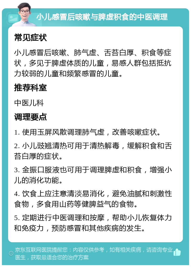 小儿感冒后咳嗽与脾虚积食的中医调理 常见症状 小儿感冒后咳嗽、肺气虚、舌苔白厚、积食等症状，多见于脾虚体质的儿童，易感人群包括抵抗力较弱的儿童和频繁感冒的儿童。 推荐科室 中医儿科 调理要点 1. 使用玉屏风散调理肺气虚，改善咳嗽症状。 2. 小儿豉翘清热可用于清热解毒，缓解积食和舌苔白厚的症状。 3. 金振口服液也可用于调理脾虚和积食，增强小儿的消化功能。 4. 饮食上应注意清淡易消化，避免油腻和刺激性食物，多食用山药等健脾益气的食物。 5. 定期进行中医调理和按摩，帮助小儿恢复体力和免疫力，预防感冒和其他疾病的发生。