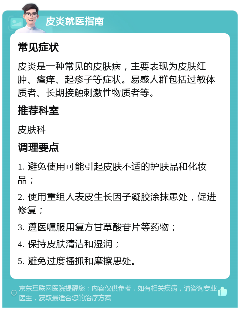 皮炎就医指南 常见症状 皮炎是一种常见的皮肤病，主要表现为皮肤红肿、瘙痒、起疹子等症状。易感人群包括过敏体质者、长期接触刺激性物质者等。 推荐科室 皮肤科 调理要点 1. 避免使用可能引起皮肤不适的护肤品和化妆品； 2. 使用重组人表皮生长因子凝胶涂抹患处，促进修复； 3. 遵医嘱服用复方甘草酸苷片等药物； 4. 保持皮肤清洁和湿润； 5. 避免过度搔抓和摩擦患处。