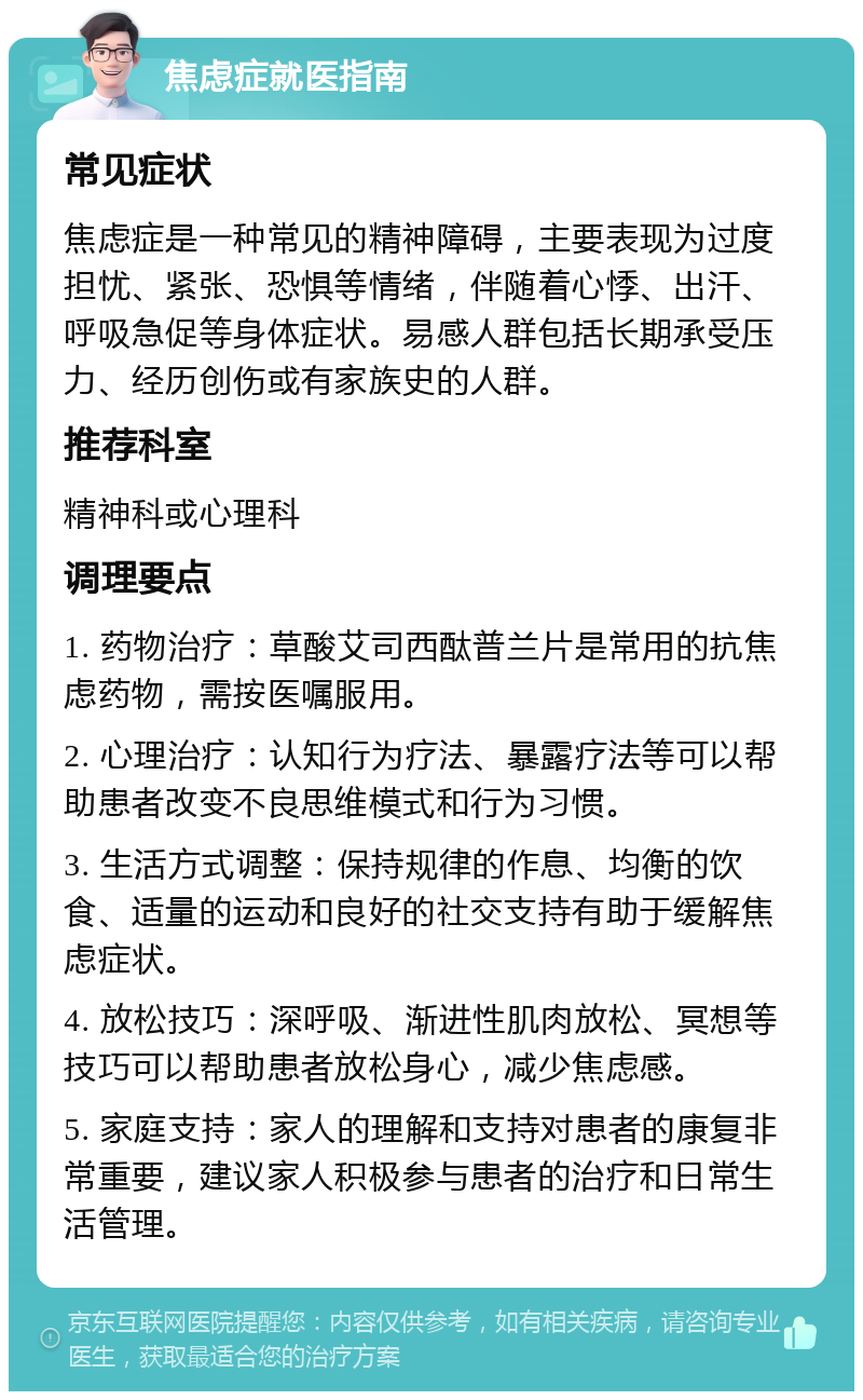 焦虑症就医指南 常见症状 焦虑症是一种常见的精神障碍，主要表现为过度担忧、紧张、恐惧等情绪，伴随着心悸、出汗、呼吸急促等身体症状。易感人群包括长期承受压力、经历创伤或有家族史的人群。 推荐科室 精神科或心理科 调理要点 1. 药物治疗：草酸艾司西酞普兰片是常用的抗焦虑药物，需按医嘱服用。 2. 心理治疗：认知行为疗法、暴露疗法等可以帮助患者改变不良思维模式和行为习惯。 3. 生活方式调整：保持规律的作息、均衡的饮食、适量的运动和良好的社交支持有助于缓解焦虑症状。 4. 放松技巧：深呼吸、渐进性肌肉放松、冥想等技巧可以帮助患者放松身心，减少焦虑感。 5. 家庭支持：家人的理解和支持对患者的康复非常重要，建议家人积极参与患者的治疗和日常生活管理。