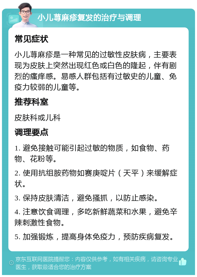 小儿荨麻疹复发的治疗与调理 常见症状 小儿荨麻疹是一种常见的过敏性皮肤病，主要表现为皮肤上突然出现红色或白色的隆起，伴有剧烈的瘙痒感。易感人群包括有过敏史的儿童、免疫力较弱的儿童等。 推荐科室 皮肤科或儿科 调理要点 1. 避免接触可能引起过敏的物质，如食物、药物、花粉等。 2. 使用抗组胺药物如赛庚啶片（天平）来缓解症状。 3. 保持皮肤清洁，避免搔抓，以防止感染。 4. 注意饮食调理，多吃新鲜蔬菜和水果，避免辛辣刺激性食物。 5. 加强锻炼，提高身体免疫力，预防疾病复发。