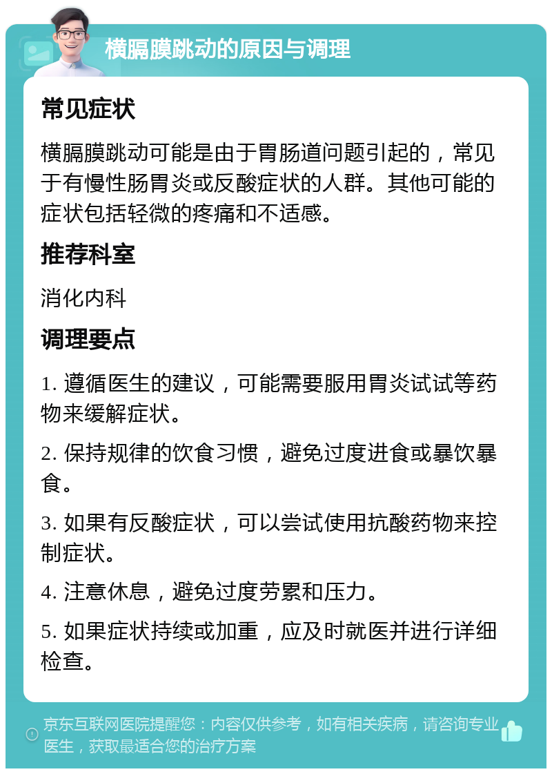 横膈膜跳动的原因与调理 常见症状 横膈膜跳动可能是由于胃肠道问题引起的，常见于有慢性肠胃炎或反酸症状的人群。其他可能的症状包括轻微的疼痛和不适感。 推荐科室 消化内科 调理要点 1. 遵循医生的建议，可能需要服用胃炎试试等药物来缓解症状。 2. 保持规律的饮食习惯，避免过度进食或暴饮暴食。 3. 如果有反酸症状，可以尝试使用抗酸药物来控制症状。 4. 注意休息，避免过度劳累和压力。 5. 如果症状持续或加重，应及时就医并进行详细检查。