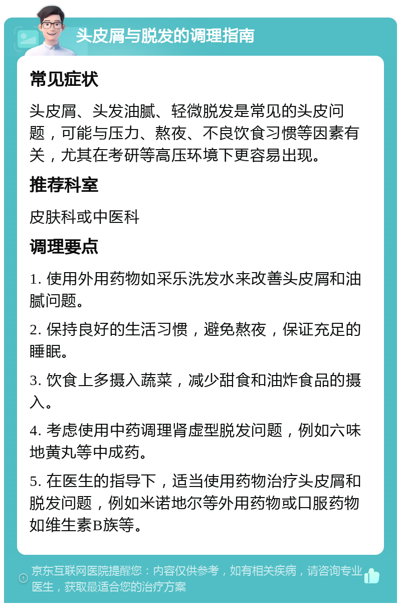 头皮屑与脱发的调理指南 常见症状 头皮屑、头发油腻、轻微脱发是常见的头皮问题，可能与压力、熬夜、不良饮食习惯等因素有关，尤其在考研等高压环境下更容易出现。 推荐科室 皮肤科或中医科 调理要点 1. 使用外用药物如采乐洗发水来改善头皮屑和油腻问题。 2. 保持良好的生活习惯，避免熬夜，保证充足的睡眠。 3. 饮食上多摄入蔬菜，减少甜食和油炸食品的摄入。 4. 考虑使用中药调理肾虚型脱发问题，例如六味地黄丸等中成药。 5. 在医生的指导下，适当使用药物治疗头皮屑和脱发问题，例如米诺地尔等外用药物或口服药物如维生素B族等。