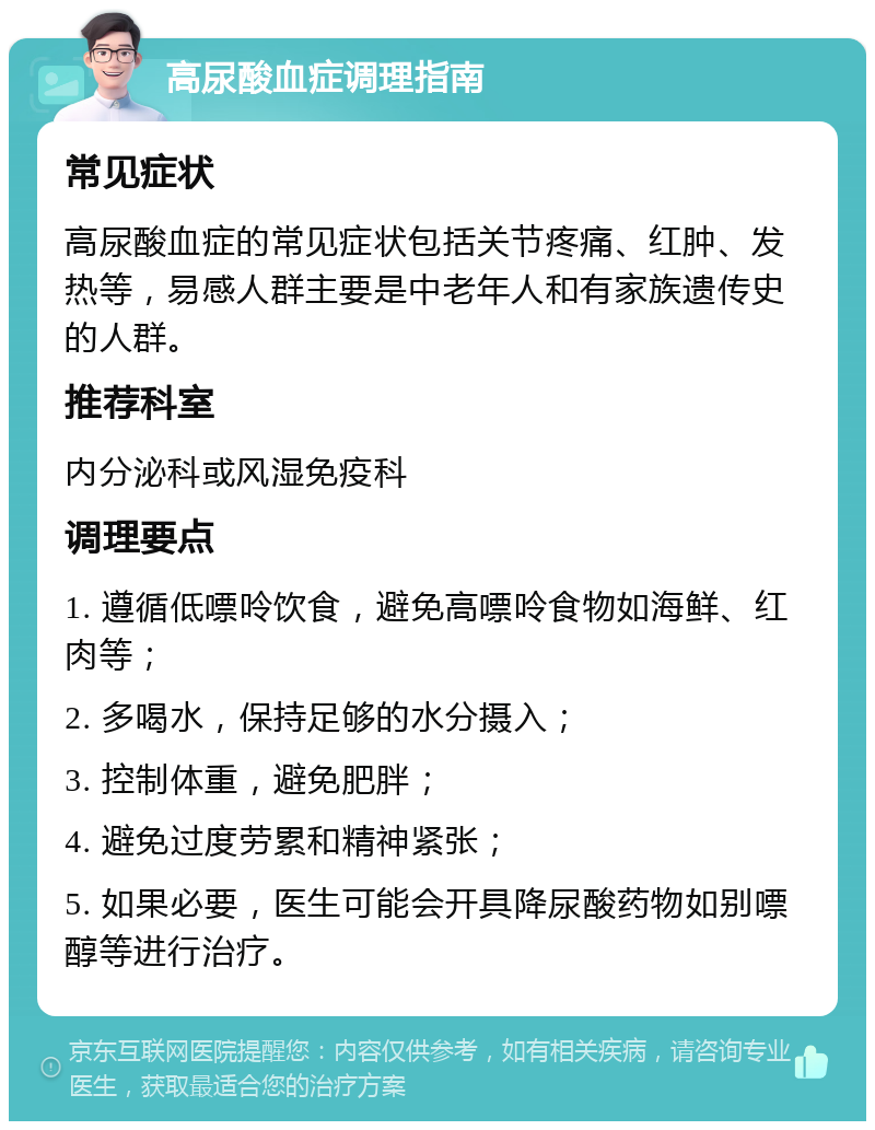 高尿酸血症调理指南 常见症状 高尿酸血症的常见症状包括关节疼痛、红肿、发热等，易感人群主要是中老年人和有家族遗传史的人群。 推荐科室 内分泌科或风湿免疫科 调理要点 1. 遵循低嘌呤饮食，避免高嘌呤食物如海鲜、红肉等； 2. 多喝水，保持足够的水分摄入； 3. 控制体重，避免肥胖； 4. 避免过度劳累和精神紧张； 5. 如果必要，医生可能会开具降尿酸药物如别嘌醇等进行治疗。