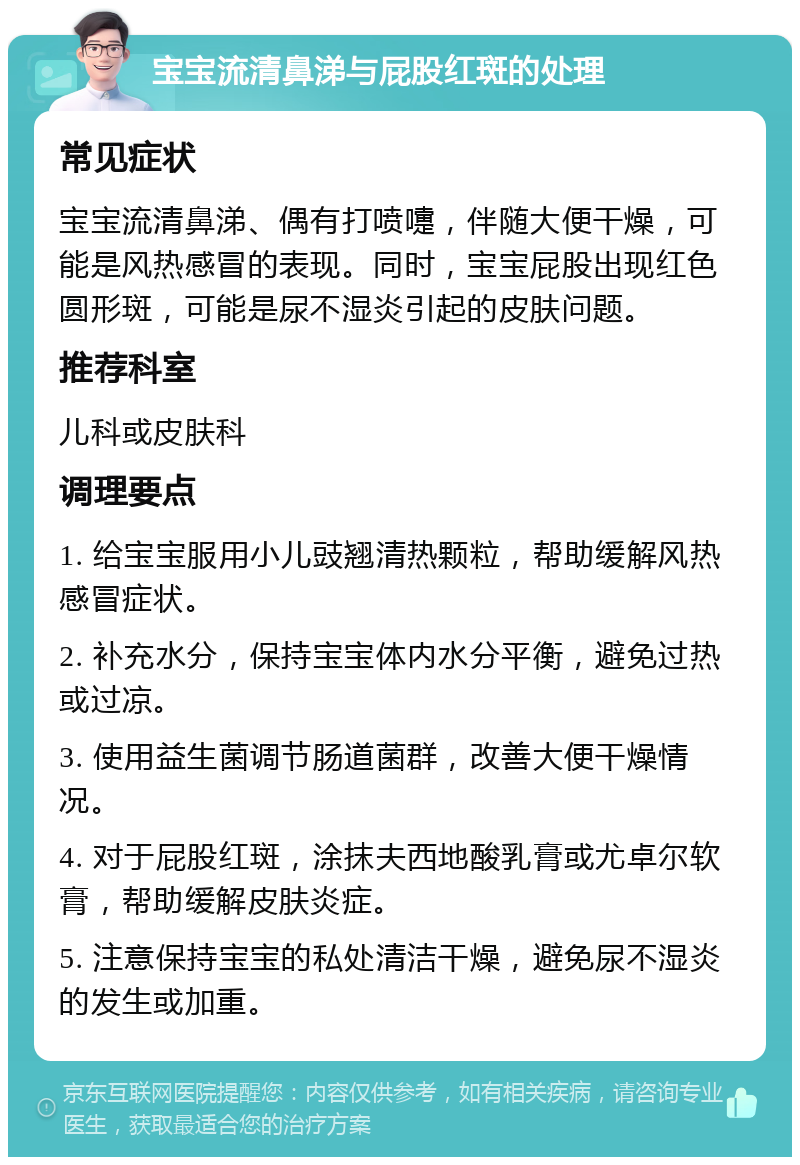 宝宝流清鼻涕与屁股红斑的处理 常见症状 宝宝流清鼻涕、偶有打喷嚏，伴随大便干燥，可能是风热感冒的表现。同时，宝宝屁股出现红色圆形斑，可能是尿不湿炎引起的皮肤问题。 推荐科室 儿科或皮肤科 调理要点 1. 给宝宝服用小儿豉翘清热颗粒，帮助缓解风热感冒症状。 2. 补充水分，保持宝宝体内水分平衡，避免过热或过凉。 3. 使用益生菌调节肠道菌群，改善大便干燥情况。 4. 对于屁股红斑，涂抹夫西地酸乳膏或尤卓尔软膏，帮助缓解皮肤炎症。 5. 注意保持宝宝的私处清洁干燥，避免尿不湿炎的发生或加重。