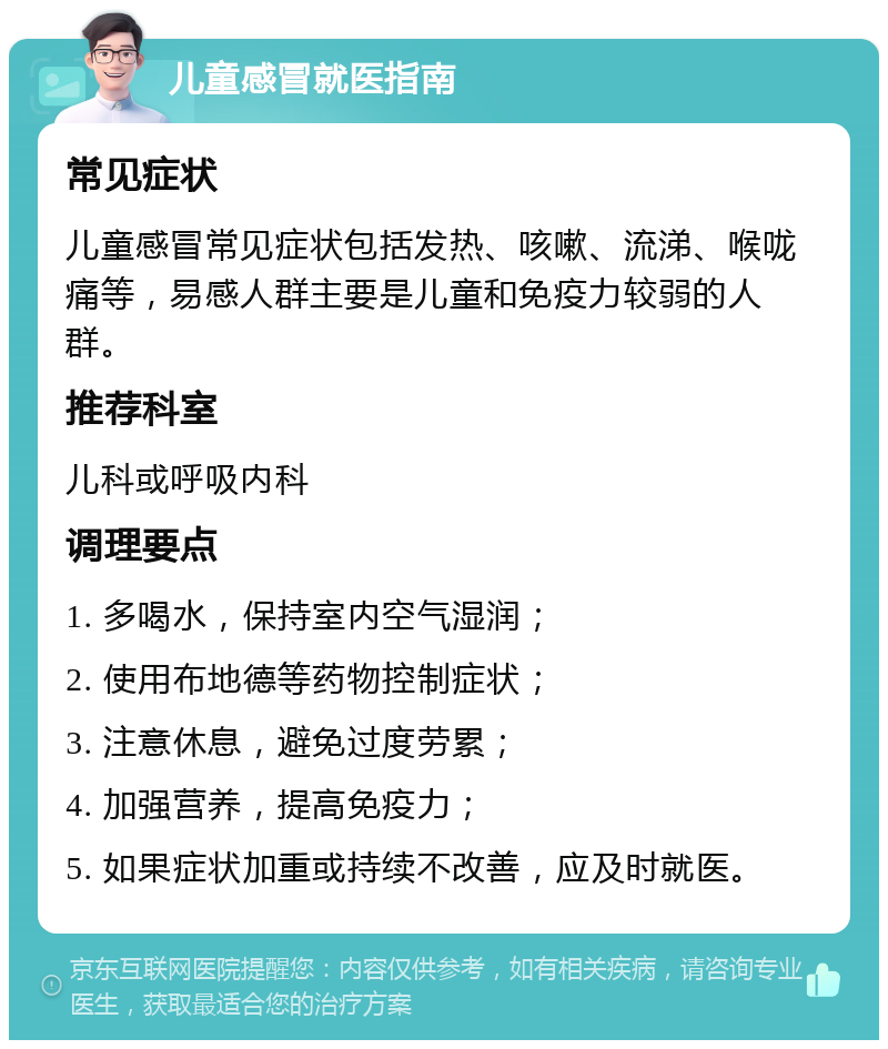 儿童感冒就医指南 常见症状 儿童感冒常见症状包括发热、咳嗽、流涕、喉咙痛等，易感人群主要是儿童和免疫力较弱的人群。 推荐科室 儿科或呼吸内科 调理要点 1. 多喝水，保持室内空气湿润； 2. 使用布地德等药物控制症状； 3. 注意休息，避免过度劳累； 4. 加强营养，提高免疫力； 5. 如果症状加重或持续不改善，应及时就医。