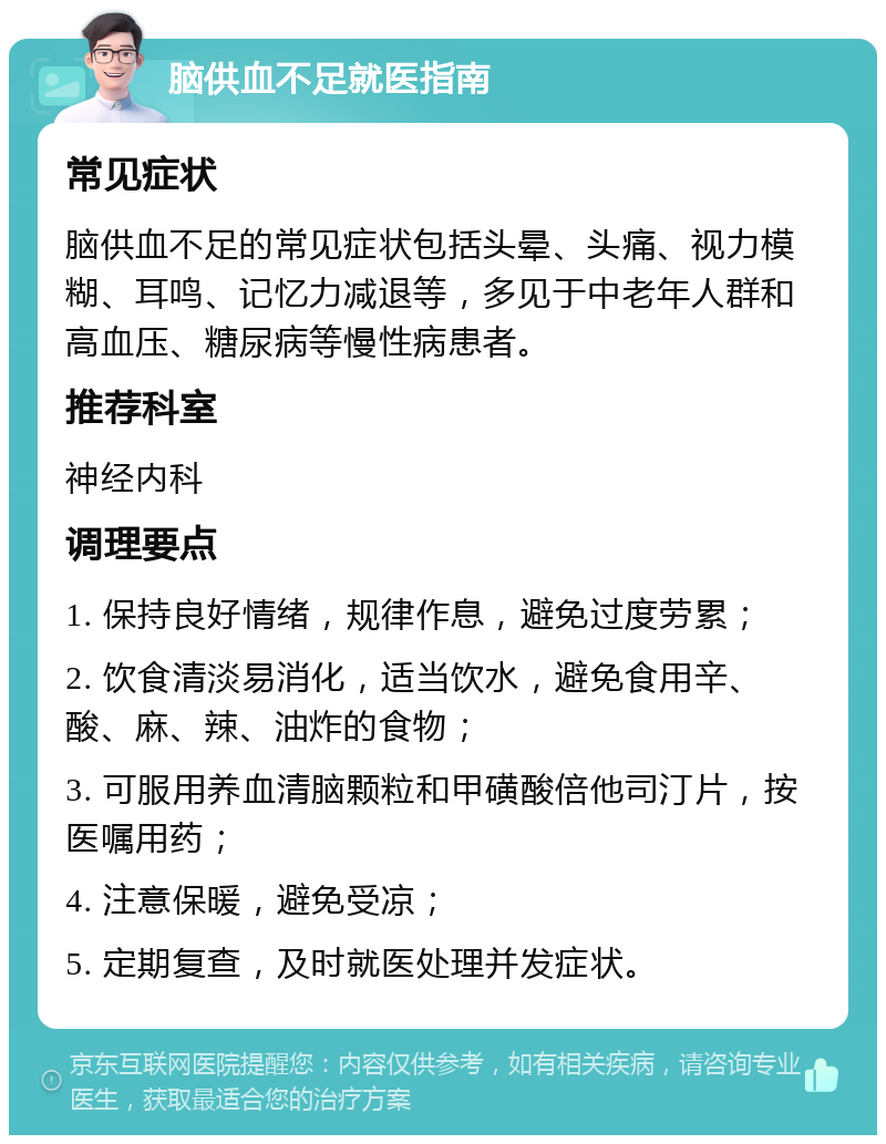 脑供血不足就医指南 常见症状 脑供血不足的常见症状包括头晕、头痛、视力模糊、耳鸣、记忆力减退等，多见于中老年人群和高血压、糖尿病等慢性病患者。 推荐科室 神经内科 调理要点 1. 保持良好情绪，规律作息，避免过度劳累； 2. 饮食清淡易消化，适当饮水，避免食用辛、酸、麻、辣、油炸的食物； 3. 可服用养血清脑颗粒和甲磺酸倍他司汀片，按医嘱用药； 4. 注意保暖，避免受凉； 5. 定期复查，及时就医处理并发症状。