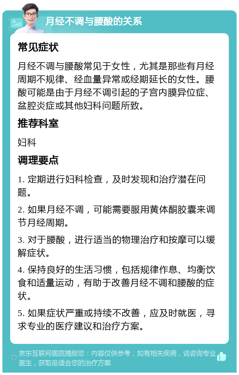 月经不调与腰酸的关系 常见症状 月经不调与腰酸常见于女性，尤其是那些有月经周期不规律、经血量异常或经期延长的女性。腰酸可能是由于月经不调引起的子宫内膜异位症、盆腔炎症或其他妇科问题所致。 推荐科室 妇科 调理要点 1. 定期进行妇科检查，及时发现和治疗潜在问题。 2. 如果月经不调，可能需要服用黄体酮胶囊来调节月经周期。 3. 对于腰酸，进行适当的物理治疗和按摩可以缓解症状。 4. 保持良好的生活习惯，包括规律作息、均衡饮食和适量运动，有助于改善月经不调和腰酸的症状。 5. 如果症状严重或持续不改善，应及时就医，寻求专业的医疗建议和治疗方案。