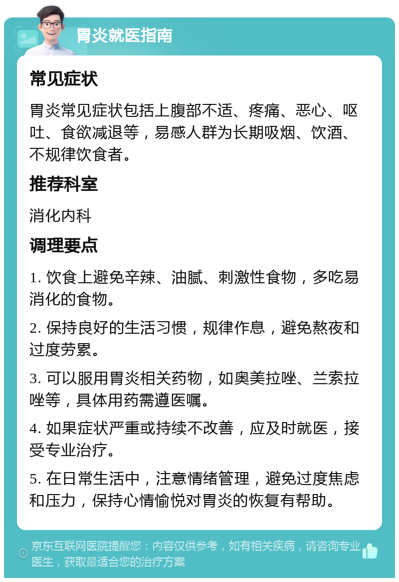 胃炎就医指南 常见症状 胃炎常见症状包括上腹部不适、疼痛、恶心、呕吐、食欲减退等，易感人群为长期吸烟、饮酒、不规律饮食者。 推荐科室 消化内科 调理要点 1. 饮食上避免辛辣、油腻、刺激性食物，多吃易消化的食物。 2. 保持良好的生活习惯，规律作息，避免熬夜和过度劳累。 3. 可以服用胃炎相关药物，如奥美拉唑、兰索拉唑等，具体用药需遵医嘱。 4. 如果症状严重或持续不改善，应及时就医，接受专业治疗。 5. 在日常生活中，注意情绪管理，避免过度焦虑和压力，保持心情愉悦对胃炎的恢复有帮助。