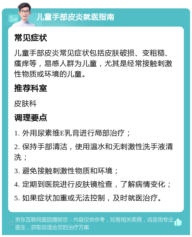 儿童手部皮炎就医指南 常见症状 儿童手部皮炎常见症状包括皮肤破损、变粗糙、瘙痒等，易感人群为儿童，尤其是经常接触刺激性物质或环境的儿童。 推荐科室 皮肤科 调理要点 1. 外用尿素维E乳膏进行局部治疗； 2. 保持手部清洁，使用温水和无刺激性洗手液清洗； 3. 避免接触刺激性物质和环境； 4. 定期到医院进行皮肤镜检查，了解病情变化； 5. 如果症状加重或无法控制，及时就医治疗。