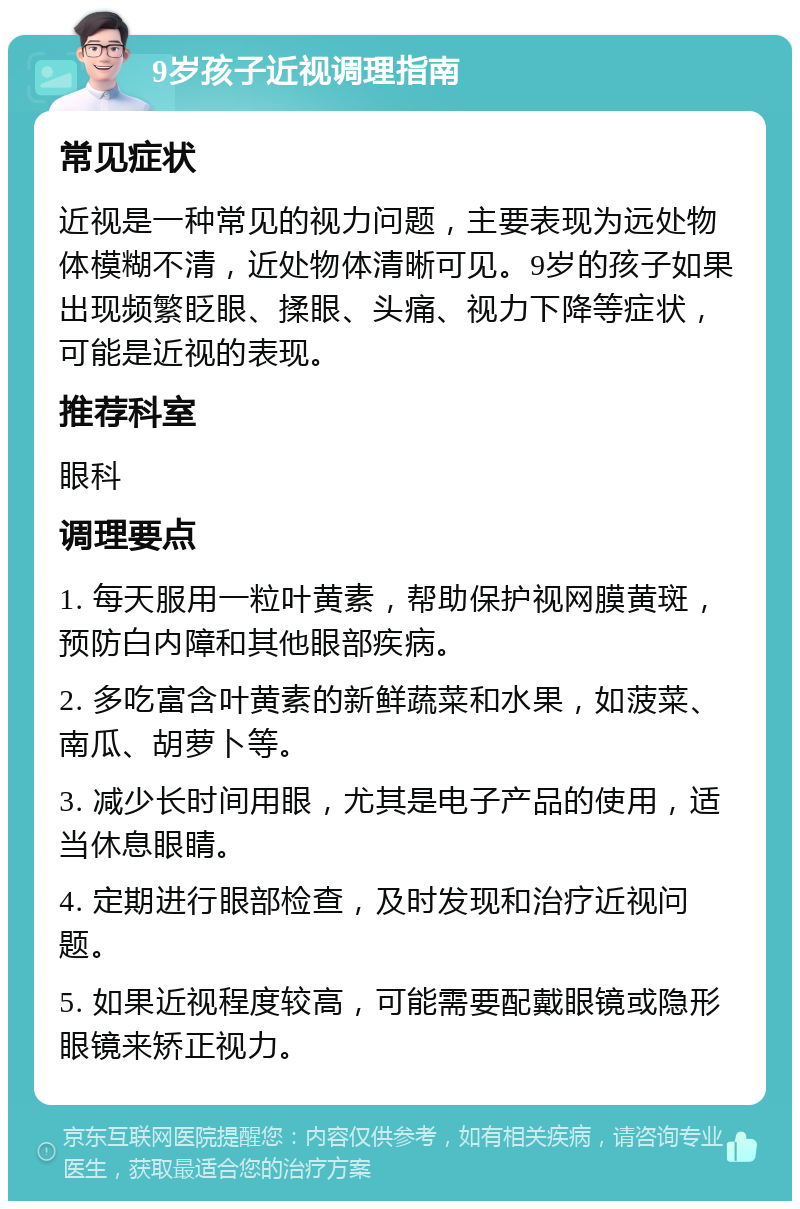 9岁孩子近视调理指南 常见症状 近视是一种常见的视力问题，主要表现为远处物体模糊不清，近处物体清晰可见。9岁的孩子如果出现频繁眨眼、揉眼、头痛、视力下降等症状，可能是近视的表现。 推荐科室 眼科 调理要点 1. 每天服用一粒叶黄素，帮助保护视网膜黄斑，预防白内障和其他眼部疾病。 2. 多吃富含叶黄素的新鲜蔬菜和水果，如菠菜、南瓜、胡萝卜等。 3. 减少长时间用眼，尤其是电子产品的使用，适当休息眼睛。 4. 定期进行眼部检查，及时发现和治疗近视问题。 5. 如果近视程度较高，可能需要配戴眼镜或隐形眼镜来矫正视力。