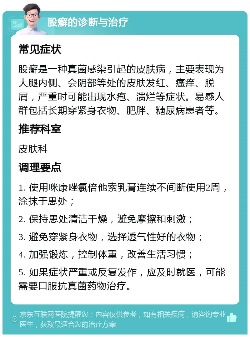 股癣的诊断与治疗 常见症状 股癣是一种真菌感染引起的皮肤病，主要表现为大腿内侧、会阴部等处的皮肤发红、瘙痒、脱屑，严重时可能出现水疱、溃烂等症状。易感人群包括长期穿紧身衣物、肥胖、糖尿病患者等。 推荐科室 皮肤科 调理要点 1. 使用咪康唑氯倍他索乳膏连续不间断使用2周，涂抹于患处； 2. 保持患处清洁干燥，避免摩擦和刺激； 3. 避免穿紧身衣物，选择透气性好的衣物； 4. 加强锻炼，控制体重，改善生活习惯； 5. 如果症状严重或反复发作，应及时就医，可能需要口服抗真菌药物治疗。