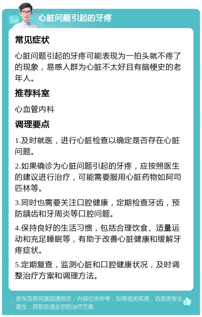 心脏问题引起的牙疼 常见症状 心脏问题引起的牙疼可能表现为一拍头就不疼了的现象，易感人群为心脏不太好且有脑梗史的老年人。 推荐科室 心血管内科 调理要点 1.及时就医，进行心脏检查以确定是否存在心脏问题。 2.如果确诊为心脏问题引起的牙疼，应按照医生的建议进行治疗，可能需要服用心脏药物如阿司匹林等。 3.同时也需要关注口腔健康，定期检查牙齿，预防龋齿和牙周炎等口腔问题。 4.保持良好的生活习惯，包括合理饮食、适量运动和充足睡眠等，有助于改善心脏健康和缓解牙疼症状。 5.定期复查，监测心脏和口腔健康状况，及时调整治疗方案和调理方法。