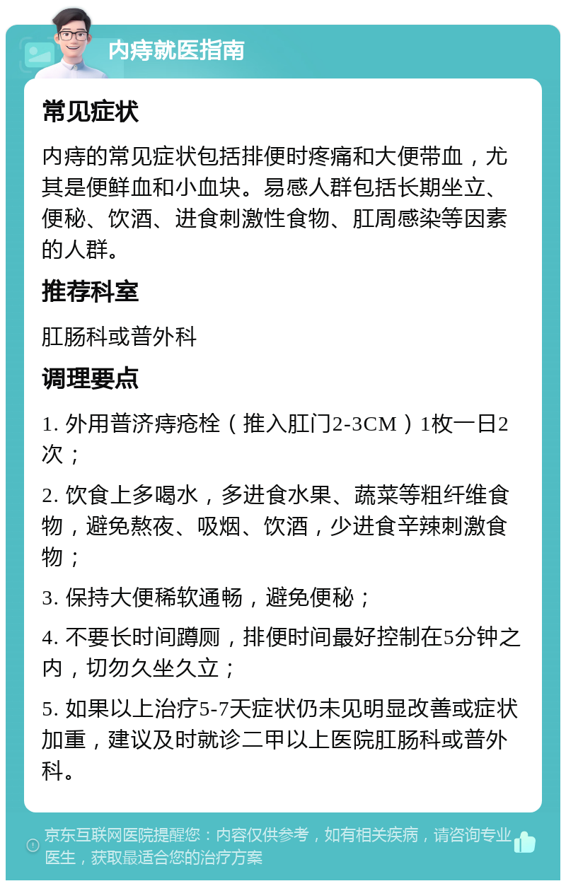 内痔就医指南 常见症状 内痔的常见症状包括排便时疼痛和大便带血，尤其是便鲜血和小血块。易感人群包括长期坐立、便秘、饮酒、进食刺激性食物、肛周感染等因素的人群。 推荐科室 肛肠科或普外科 调理要点 1. 外用普济痔疮栓（推入肛门2-3CM）1枚一日2次； 2. 饮食上多喝水，多进食水果、蔬菜等粗纤维食物，避免熬夜、吸烟、饮酒，少进食辛辣刺激食物； 3. 保持大便稀软通畅，避免便秘； 4. 不要长时间蹲厕，排便时间最好控制在5分钟之内，切勿久坐久立； 5. 如果以上治疗5-7天症状仍未见明显改善或症状加重，建议及时就诊二甲以上医院肛肠科或普外科。