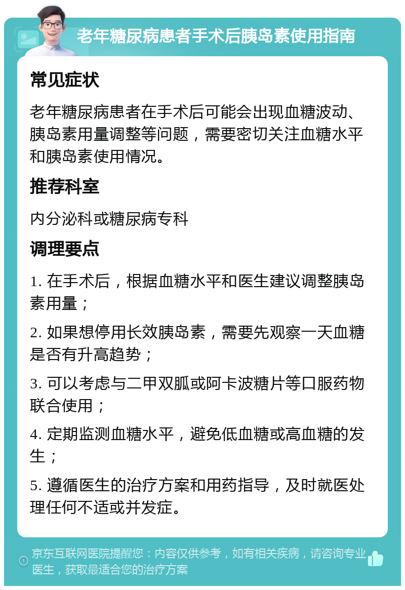 老年糖尿病患者手术后胰岛素使用指南 常见症状 老年糖尿病患者在手术后可能会出现血糖波动、胰岛素用量调整等问题，需要密切关注血糖水平和胰岛素使用情况。 推荐科室 内分泌科或糖尿病专科 调理要点 1. 在手术后，根据血糖水平和医生建议调整胰岛素用量； 2. 如果想停用长效胰岛素，需要先观察一天血糖是否有升高趋势； 3. 可以考虑与二甲双胍或阿卡波糖片等口服药物联合使用； 4. 定期监测血糖水平，避免低血糖或高血糖的发生； 5. 遵循医生的治疗方案和用药指导，及时就医处理任何不适或并发症。