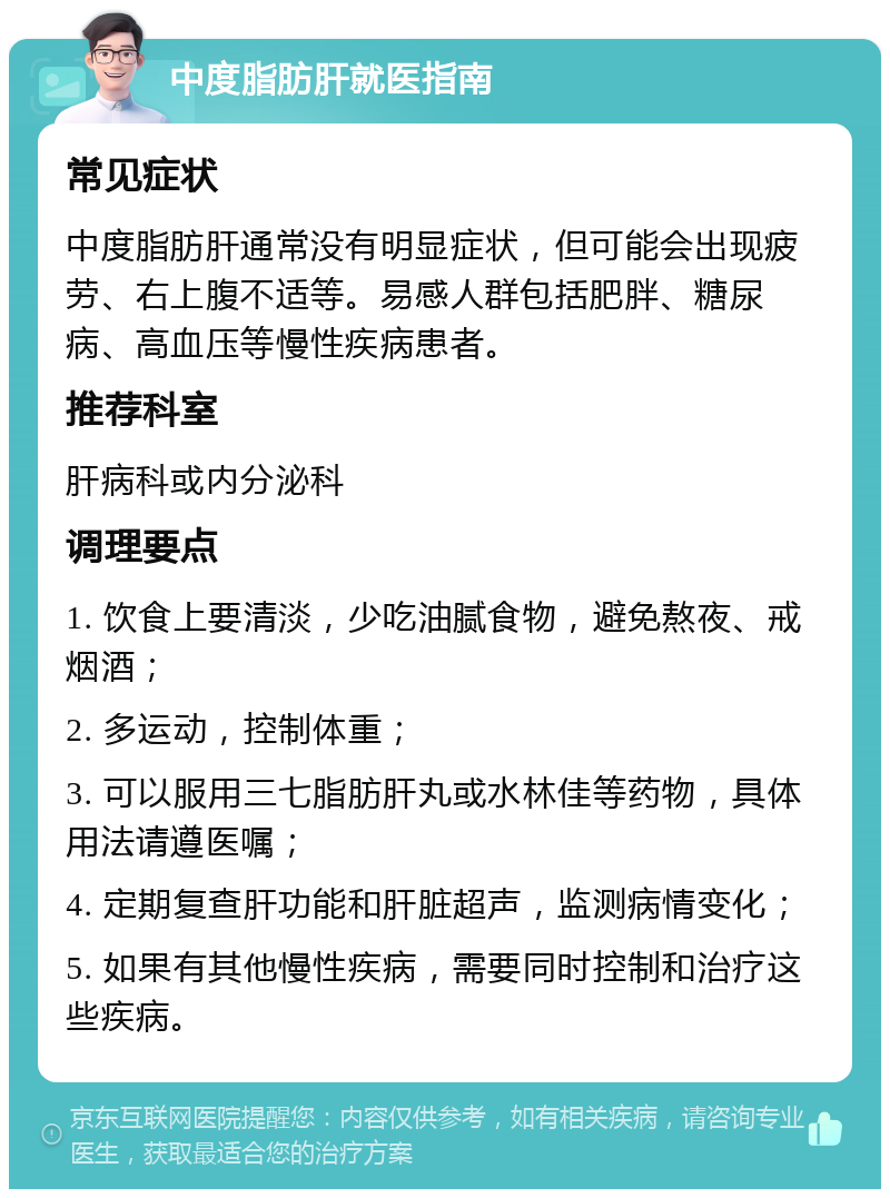 中度脂肪肝就医指南 常见症状 中度脂肪肝通常没有明显症状，但可能会出现疲劳、右上腹不适等。易感人群包括肥胖、糖尿病、高血压等慢性疾病患者。 推荐科室 肝病科或内分泌科 调理要点 1. 饮食上要清淡，少吃油腻食物，避免熬夜、戒烟酒； 2. 多运动，控制体重； 3. 可以服用三七脂肪肝丸或水林佳等药物，具体用法请遵医嘱； 4. 定期复查肝功能和肝脏超声，监测病情变化； 5. 如果有其他慢性疾病，需要同时控制和治疗这些疾病。