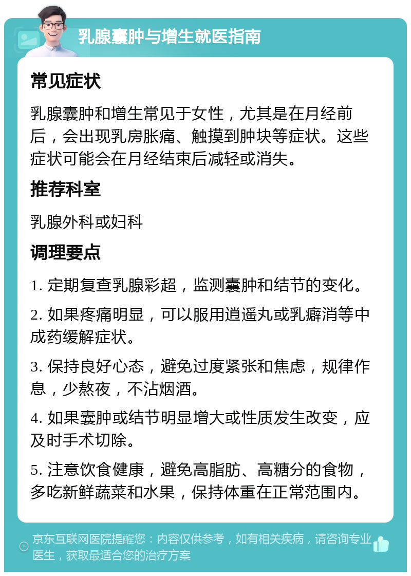 乳腺囊肿与增生就医指南 常见症状 乳腺囊肿和增生常见于女性，尤其是在月经前后，会出现乳房胀痛、触摸到肿块等症状。这些症状可能会在月经结束后减轻或消失。 推荐科室 乳腺外科或妇科 调理要点 1. 定期复查乳腺彩超，监测囊肿和结节的变化。 2. 如果疼痛明显，可以服用逍遥丸或乳癖消等中成药缓解症状。 3. 保持良好心态，避免过度紧张和焦虑，规律作息，少熬夜，不沾烟酒。 4. 如果囊肿或结节明显增大或性质发生改变，应及时手术切除。 5. 注意饮食健康，避免高脂肪、高糖分的食物，多吃新鲜蔬菜和水果，保持体重在正常范围内。