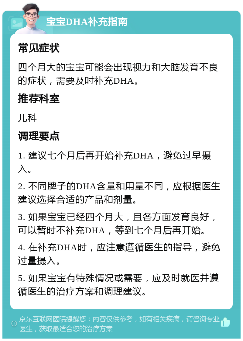 宝宝DHA补充指南 常见症状 四个月大的宝宝可能会出现视力和大脑发育不良的症状，需要及时补充DHA。 推荐科室 儿科 调理要点 1. 建议七个月后再开始补充DHA，避免过早摄入。 2. 不同牌子的DHA含量和用量不同，应根据医生建议选择合适的产品和剂量。 3. 如果宝宝已经四个月大，且各方面发育良好，可以暂时不补充DHA，等到七个月后再开始。 4. 在补充DHA时，应注意遵循医生的指导，避免过量摄入。 5. 如果宝宝有特殊情况或需要，应及时就医并遵循医生的治疗方案和调理建议。