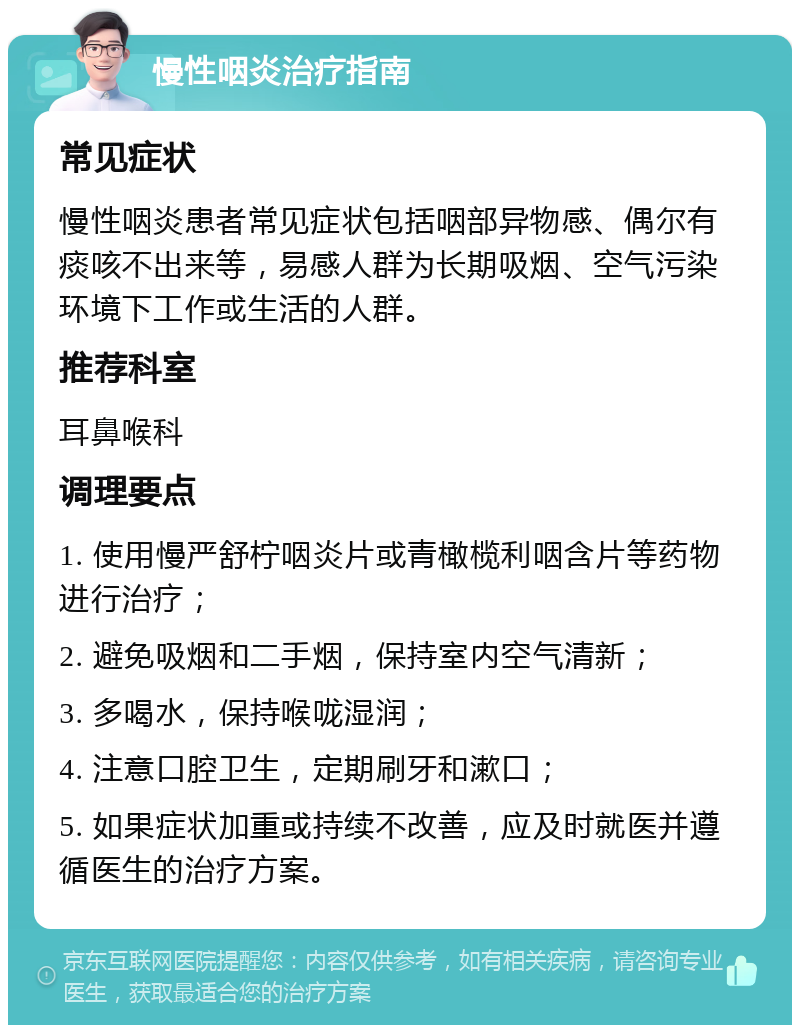 慢性咽炎治疗指南 常见症状 慢性咽炎患者常见症状包括咽部异物感、偶尔有痰咳不出来等，易感人群为长期吸烟、空气污染环境下工作或生活的人群。 推荐科室 耳鼻喉科 调理要点 1. 使用慢严舒柠咽炎片或青橄榄利咽含片等药物进行治疗； 2. 避免吸烟和二手烟，保持室内空气清新； 3. 多喝水，保持喉咙湿润； 4. 注意口腔卫生，定期刷牙和漱口； 5. 如果症状加重或持续不改善，应及时就医并遵循医生的治疗方案。