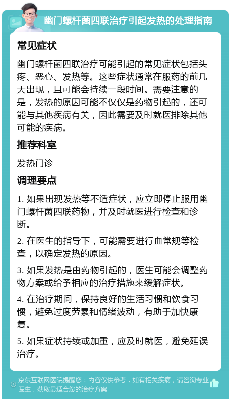 幽门螺杆菌四联治疗引起发热的处理指南 常见症状 幽门螺杆菌四联治疗可能引起的常见症状包括头疼、恶心、发热等。这些症状通常在服药的前几天出现，且可能会持续一段时间。需要注意的是，发热的原因可能不仅仅是药物引起的，还可能与其他疾病有关，因此需要及时就医排除其他可能的疾病。 推荐科室 发热门诊 调理要点 1. 如果出现发热等不适症状，应立即停止服用幽门螺杆菌四联药物，并及时就医进行检查和诊断。 2. 在医生的指导下，可能需要进行血常规等检查，以确定发热的原因。 3. 如果发热是由药物引起的，医生可能会调整药物方案或给予相应的治疗措施来缓解症状。 4. 在治疗期间，保持良好的生活习惯和饮食习惯，避免过度劳累和情绪波动，有助于加快康复。 5. 如果症状持续或加重，应及时就医，避免延误治疗。