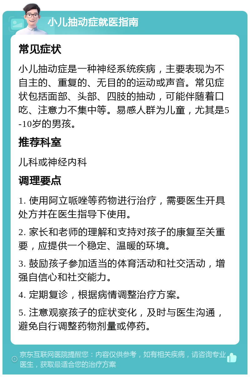 小儿抽动症就医指南 常见症状 小儿抽动症是一种神经系统疾病，主要表现为不自主的、重复的、无目的的运动或声音。常见症状包括面部、头部、四肢的抽动，可能伴随着口吃、注意力不集中等。易感人群为儿童，尤其是5-10岁的男孩。 推荐科室 儿科或神经内科 调理要点 1. 使用阿立哌唑等药物进行治疗，需要医生开具处方并在医生指导下使用。 2. 家长和老师的理解和支持对孩子的康复至关重要，应提供一个稳定、温暖的环境。 3. 鼓励孩子参加适当的体育活动和社交活动，增强自信心和社交能力。 4. 定期复诊，根据病情调整治疗方案。 5. 注意观察孩子的症状变化，及时与医生沟通，避免自行调整药物剂量或停药。