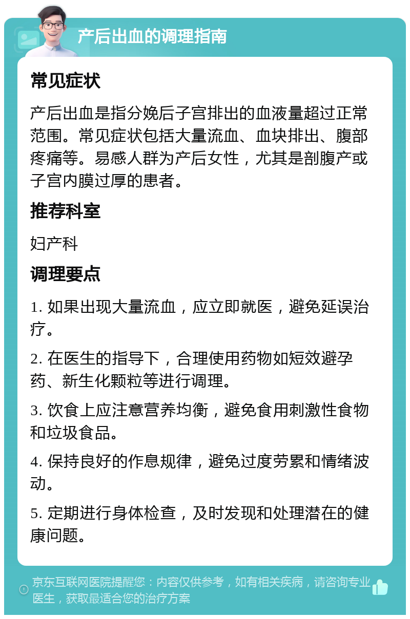 产后出血的调理指南 常见症状 产后出血是指分娩后子宫排出的血液量超过正常范围。常见症状包括大量流血、血块排出、腹部疼痛等。易感人群为产后女性，尤其是剖腹产或子宫内膜过厚的患者。 推荐科室 妇产科 调理要点 1. 如果出现大量流血，应立即就医，避免延误治疗。 2. 在医生的指导下，合理使用药物如短效避孕药、新生化颗粒等进行调理。 3. 饮食上应注意营养均衡，避免食用刺激性食物和垃圾食品。 4. 保持良好的作息规律，避免过度劳累和情绪波动。 5. 定期进行身体检查，及时发现和处理潜在的健康问题。