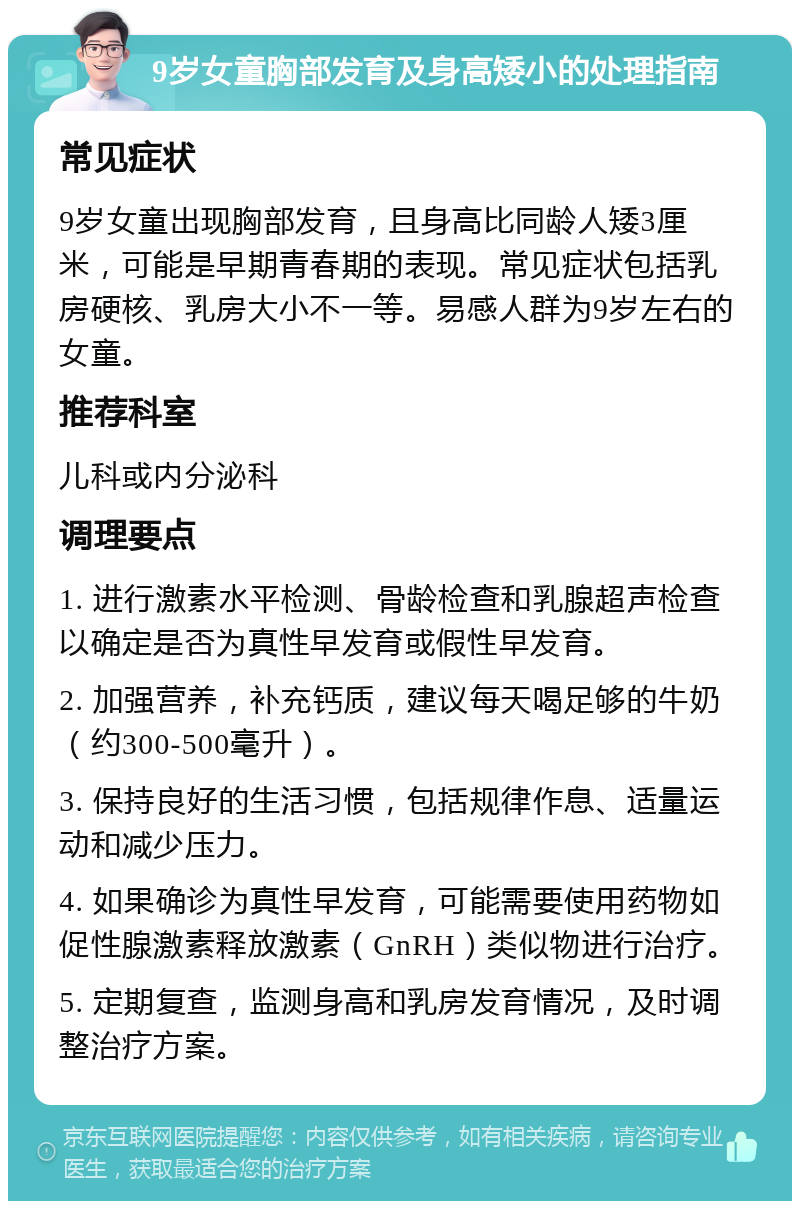 9岁女童胸部发育及身高矮小的处理指南 常见症状 9岁女童出现胸部发育，且身高比同龄人矮3厘米，可能是早期青春期的表现。常见症状包括乳房硬核、乳房大小不一等。易感人群为9岁左右的女童。 推荐科室 儿科或内分泌科 调理要点 1. 进行激素水平检测、骨龄检查和乳腺超声检查以确定是否为真性早发育或假性早发育。 2. 加强营养，补充钙质，建议每天喝足够的牛奶（约300-500毫升）。 3. 保持良好的生活习惯，包括规律作息、适量运动和减少压力。 4. 如果确诊为真性早发育，可能需要使用药物如促性腺激素释放激素（GnRH）类似物进行治疗。 5. 定期复查，监测身高和乳房发育情况，及时调整治疗方案。