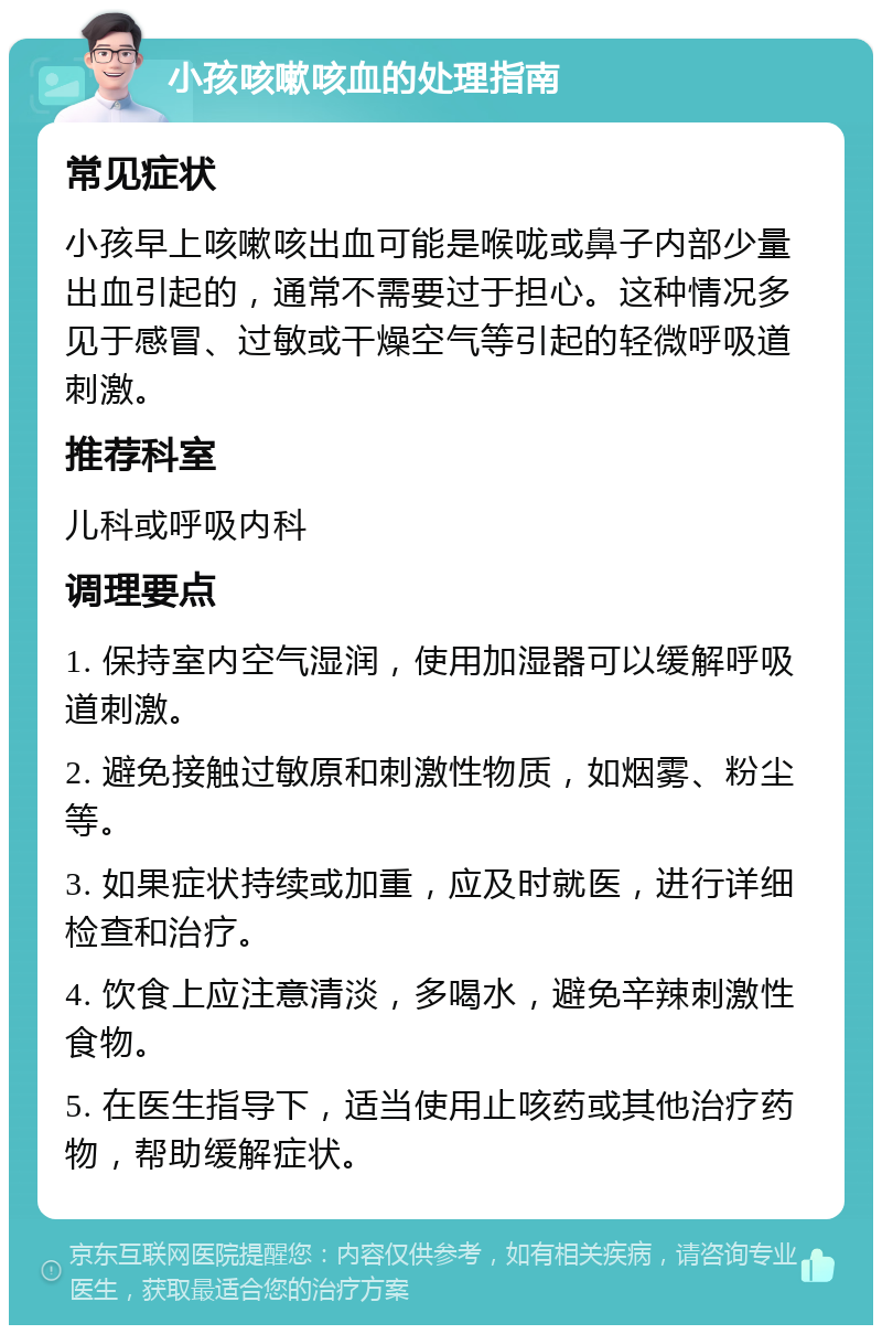 小孩咳嗽咳血的处理指南 常见症状 小孩早上咳嗽咳出血可能是喉咙或鼻子内部少量出血引起的，通常不需要过于担心。这种情况多见于感冒、过敏或干燥空气等引起的轻微呼吸道刺激。 推荐科室 儿科或呼吸内科 调理要点 1. 保持室内空气湿润，使用加湿器可以缓解呼吸道刺激。 2. 避免接触过敏原和刺激性物质，如烟雾、粉尘等。 3. 如果症状持续或加重，应及时就医，进行详细检查和治疗。 4. 饮食上应注意清淡，多喝水，避免辛辣刺激性食物。 5. 在医生指导下，适当使用止咳药或其他治疗药物，帮助缓解症状。