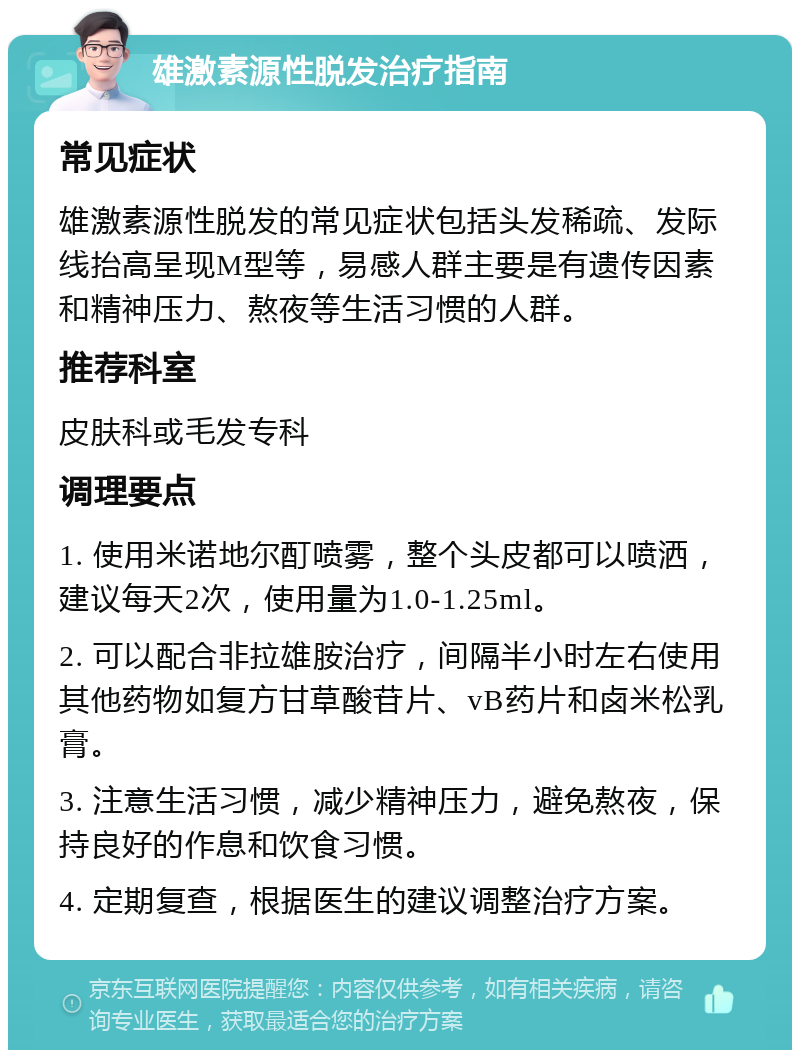 雄激素源性脱发治疗指南 常见症状 雄激素源性脱发的常见症状包括头发稀疏、发际线抬高呈现M型等，易感人群主要是有遗传因素和精神压力、熬夜等生活习惯的人群。 推荐科室 皮肤科或毛发专科 调理要点 1. 使用米诺地尔酊喷雾，整个头皮都可以喷洒，建议每天2次，使用量为1.0-1.25ml。 2. 可以配合非拉雄胺治疗，间隔半小时左右使用其他药物如复方甘草酸苷片、vB药片和卤米松乳膏。 3. 注意生活习惯，减少精神压力，避免熬夜，保持良好的作息和饮食习惯。 4. 定期复查，根据医生的建议调整治疗方案。