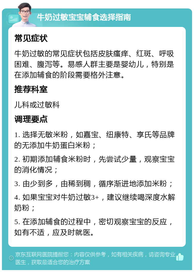 牛奶过敏宝宝辅食选择指南 常见症状 牛奶过敏的常见症状包括皮肤瘙痒、红斑、呼吸困难、腹泻等。易感人群主要是婴幼儿，特别是在添加辅食的阶段需要格外注意。 推荐科室 儿科或过敏科 调理要点 1. 选择无敏米粉，如嘉宝、纽康特、享氏等品牌的无添加牛奶蛋白米粉； 2. 初期添加辅食米粉时，先尝试少量，观察宝宝的消化情况； 3. 由少到多，由稀到稠，循序渐进地添加米粉； 4. 如果宝宝对牛奶过敏3+，建议继续喝深度水解奶粉； 5. 在添加辅食的过程中，密切观察宝宝的反应，如有不适，应及时就医。