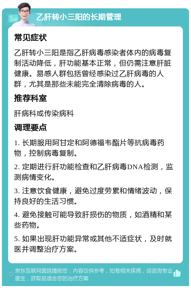 乙肝转小三阳的长期管理 常见症状 乙肝转小三阳是指乙肝病毒感染者体内的病毒复制活动降低，肝功能基本正常，但仍需注意肝脏健康。易感人群包括曾经感染过乙肝病毒的人群，尤其是那些未能完全清除病毒的人。 推荐科室 肝病科或传染病科 调理要点 1. 长期服用阿甘定和阿德福韦酯片等抗病毒药物，控制病毒复制。 2. 定期进行肝功能检查和乙肝病毒DNA检测，监测病情变化。 3. 注意饮食健康，避免过度劳累和情绪波动，保持良好的生活习惯。 4. 避免接触可能导致肝损伤的物质，如酒精和某些药物。 5. 如果出现肝功能异常或其他不适症状，及时就医并调整治疗方案。