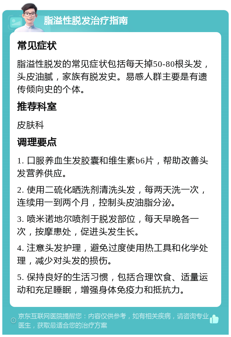 脂溢性脱发治疗指南 常见症状 脂溢性脱发的常见症状包括每天掉50-80根头发，头皮油腻，家族有脱发史。易感人群主要是有遗传倾向史的个体。 推荐科室 皮肤科 调理要点 1. 口服养血生发胶囊和维生素b6片，帮助改善头发营养供应。 2. 使用二硫化晒洗剂清洗头发，每两天洗一次，连续用一到两个月，控制头皮油脂分泌。 3. 喷米诺地尔喷剂于脱发部位，每天早晚各一次，按摩患处，促进头发生长。 4. 注意头发护理，避免过度使用热工具和化学处理，减少对头发的损伤。 5. 保持良好的生活习惯，包括合理饮食、适量运动和充足睡眠，增强身体免疫力和抵抗力。