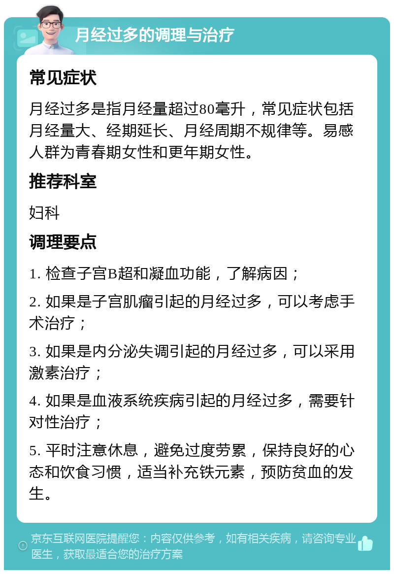 月经过多的调理与治疗 常见症状 月经过多是指月经量超过80毫升，常见症状包括月经量大、经期延长、月经周期不规律等。易感人群为青春期女性和更年期女性。 推荐科室 妇科 调理要点 1. 检查子宫B超和凝血功能，了解病因； 2. 如果是子宫肌瘤引起的月经过多，可以考虑手术治疗； 3. 如果是内分泌失调引起的月经过多，可以采用激素治疗； 4. 如果是血液系统疾病引起的月经过多，需要针对性治疗； 5. 平时注意休息，避免过度劳累，保持良好的心态和饮食习惯，适当补充铁元素，预防贫血的发生。