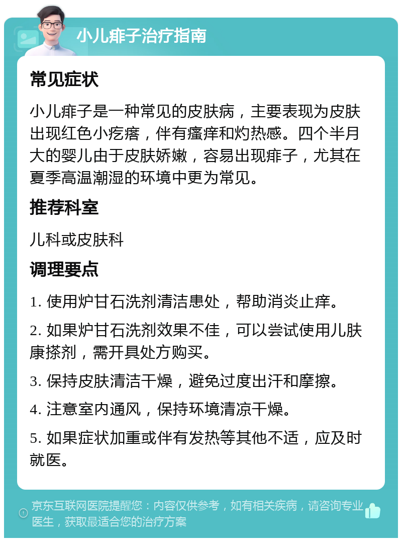 小儿痱子治疗指南 常见症状 小儿痱子是一种常见的皮肤病，主要表现为皮肤出现红色小疙瘩，伴有瘙痒和灼热感。四个半月大的婴儿由于皮肤娇嫩，容易出现痱子，尤其在夏季高温潮湿的环境中更为常见。 推荐科室 儿科或皮肤科 调理要点 1. 使用炉甘石洗剂清洁患处，帮助消炎止痒。 2. 如果炉甘石洗剂效果不佳，可以尝试使用儿肤康搽剂，需开具处方购买。 3. 保持皮肤清洁干燥，避免过度出汗和摩擦。 4. 注意室内通风，保持环境清凉干燥。 5. 如果症状加重或伴有发热等其他不适，应及时就医。