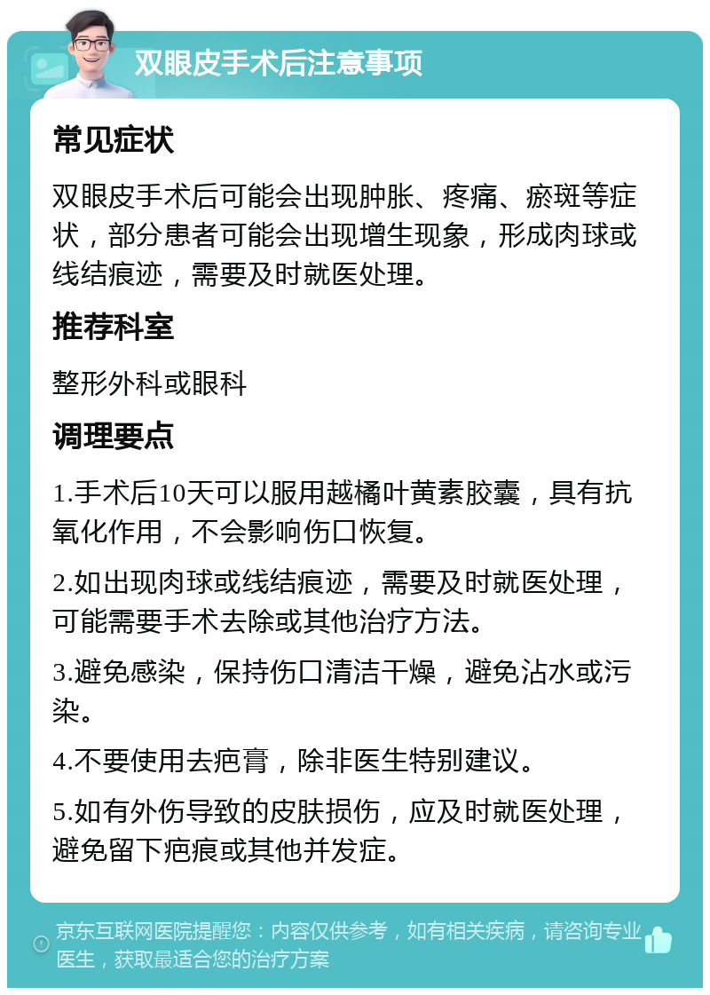 双眼皮手术后注意事项 常见症状 双眼皮手术后可能会出现肿胀、疼痛、瘀斑等症状，部分患者可能会出现增生现象，形成肉球或线结痕迹，需要及时就医处理。 推荐科室 整形外科或眼科 调理要点 1.手术后10天可以服用越橘叶黄素胶囊，具有抗氧化作用，不会影响伤口恢复。 2.如出现肉球或线结痕迹，需要及时就医处理，可能需要手术去除或其他治疗方法。 3.避免感染，保持伤口清洁干燥，避免沾水或污染。 4.不要使用去疤膏，除非医生特别建议。 5.如有外伤导致的皮肤损伤，应及时就医处理，避免留下疤痕或其他并发症。