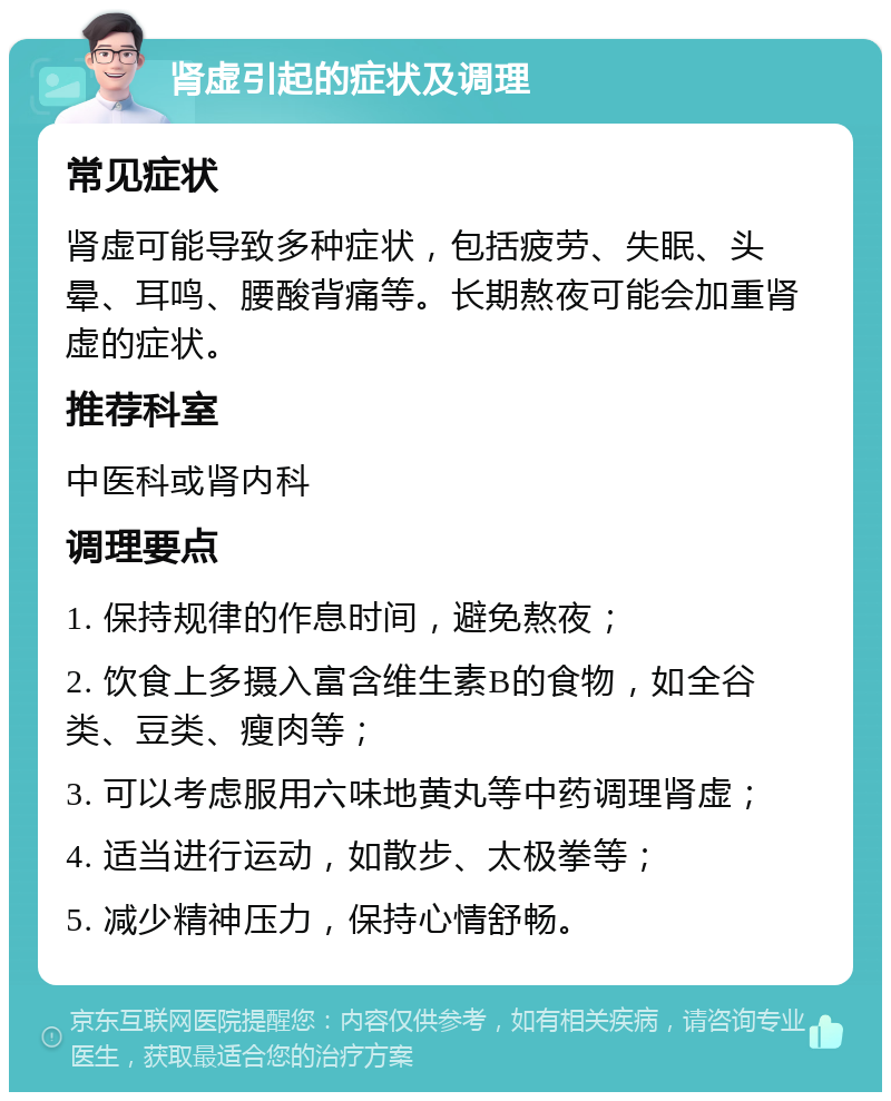 肾虚引起的症状及调理 常见症状 肾虚可能导致多种症状，包括疲劳、失眠、头晕、耳鸣、腰酸背痛等。长期熬夜可能会加重肾虚的症状。 推荐科室 中医科或肾内科 调理要点 1. 保持规律的作息时间，避免熬夜； 2. 饮食上多摄入富含维生素B的食物，如全谷类、豆类、瘦肉等； 3. 可以考虑服用六味地黄丸等中药调理肾虚； 4. 适当进行运动，如散步、太极拳等； 5. 减少精神压力，保持心情舒畅。