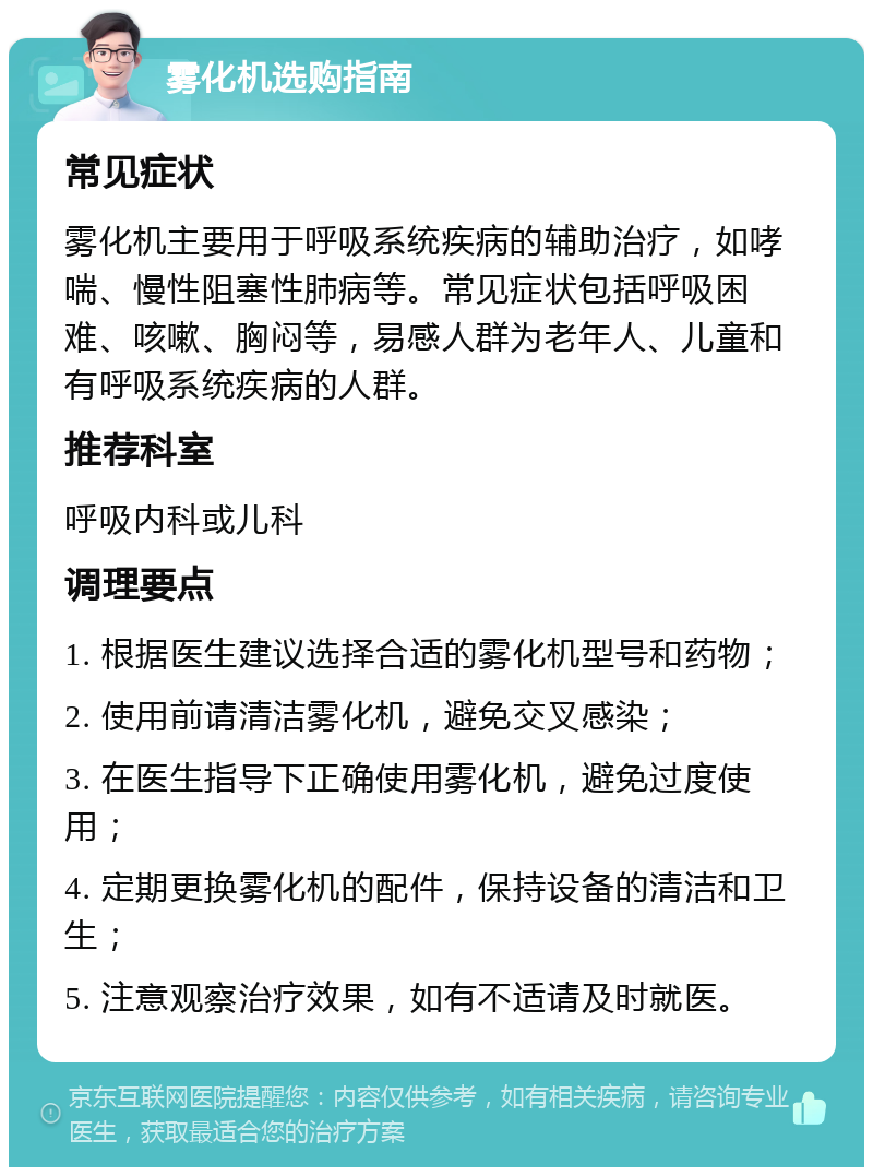 雾化机选购指南 常见症状 雾化机主要用于呼吸系统疾病的辅助治疗，如哮喘、慢性阻塞性肺病等。常见症状包括呼吸困难、咳嗽、胸闷等，易感人群为老年人、儿童和有呼吸系统疾病的人群。 推荐科室 呼吸内科或儿科 调理要点 1. 根据医生建议选择合适的雾化机型号和药物； 2. 使用前请清洁雾化机，避免交叉感染； 3. 在医生指导下正确使用雾化机，避免过度使用； 4. 定期更换雾化机的配件，保持设备的清洁和卫生； 5. 注意观察治疗效果，如有不适请及时就医。