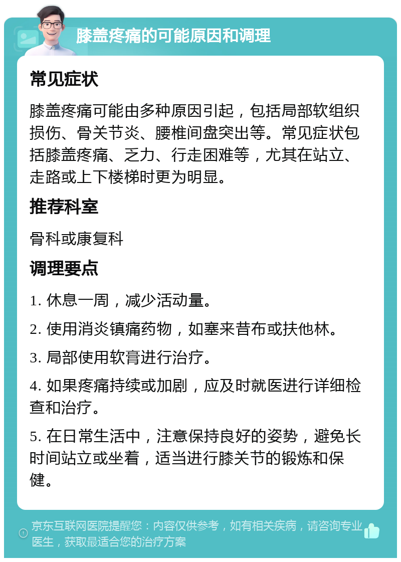 膝盖疼痛的可能原因和调理 常见症状 膝盖疼痛可能由多种原因引起，包括局部软组织损伤、骨关节炎、腰椎间盘突出等。常见症状包括膝盖疼痛、乏力、行走困难等，尤其在站立、走路或上下楼梯时更为明显。 推荐科室 骨科或康复科 调理要点 1. 休息一周，减少活动量。 2. 使用消炎镇痛药物，如塞来昔布或扶他林。 3. 局部使用软膏进行治疗。 4. 如果疼痛持续或加剧，应及时就医进行详细检查和治疗。 5. 在日常生活中，注意保持良好的姿势，避免长时间站立或坐着，适当进行膝关节的锻炼和保健。