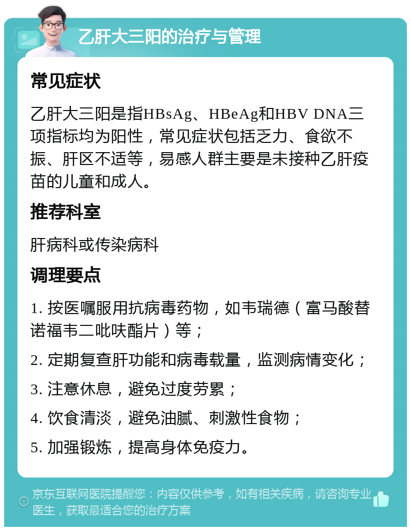 乙肝大三阳的治疗与管理 常见症状 乙肝大三阳是指HBsAg、HBeAg和HBV DNA三项指标均为阳性，常见症状包括乏力、食欲不振、肝区不适等，易感人群主要是未接种乙肝疫苗的儿童和成人。 推荐科室 肝病科或传染病科 调理要点 1. 按医嘱服用抗病毒药物，如韦瑞德（富马酸替诺福韦二吡呋酯片）等； 2. 定期复查肝功能和病毒载量，监测病情变化； 3. 注意休息，避免过度劳累； 4. 饮食清淡，避免油腻、刺激性食物； 5. 加强锻炼，提高身体免疫力。