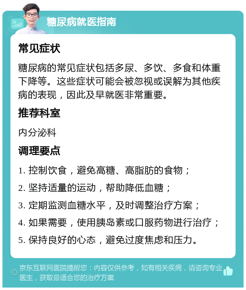 糖尿病就医指南 常见症状 糖尿病的常见症状包括多尿、多饮、多食和体重下降等。这些症状可能会被忽视或误解为其他疾病的表现，因此及早就医非常重要。 推荐科室 内分泌科 调理要点 1. 控制饮食，避免高糖、高脂肪的食物； 2. 坚持适量的运动，帮助降低血糖； 3. 定期监测血糖水平，及时调整治疗方案； 4. 如果需要，使用胰岛素或口服药物进行治疗； 5. 保持良好的心态，避免过度焦虑和压力。