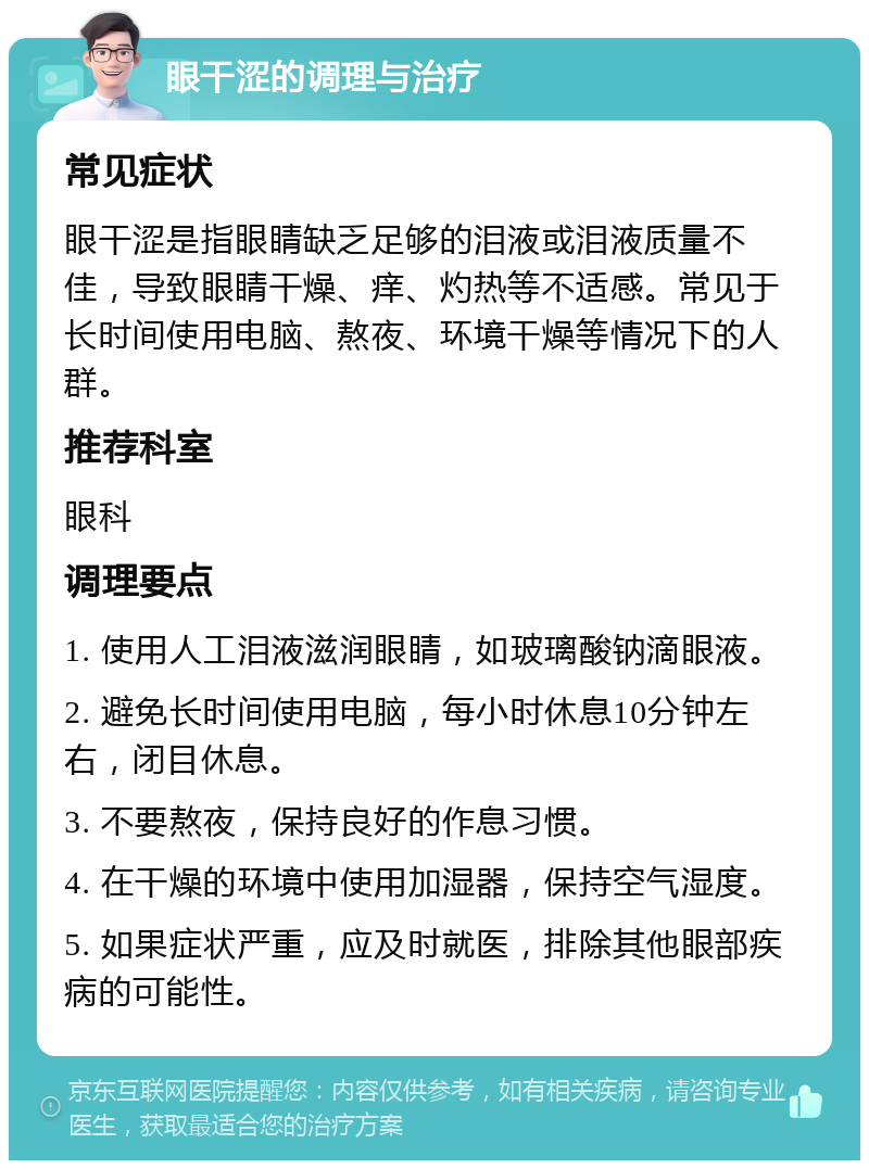 眼干涩的调理与治疗 常见症状 眼干涩是指眼睛缺乏足够的泪液或泪液质量不佳，导致眼睛干燥、痒、灼热等不适感。常见于长时间使用电脑、熬夜、环境干燥等情况下的人群。 推荐科室 眼科 调理要点 1. 使用人工泪液滋润眼睛，如玻璃酸钠滴眼液。 2. 避免长时间使用电脑，每小时休息10分钟左右，闭目休息。 3. 不要熬夜，保持良好的作息习惯。 4. 在干燥的环境中使用加湿器，保持空气湿度。 5. 如果症状严重，应及时就医，排除其他眼部疾病的可能性。