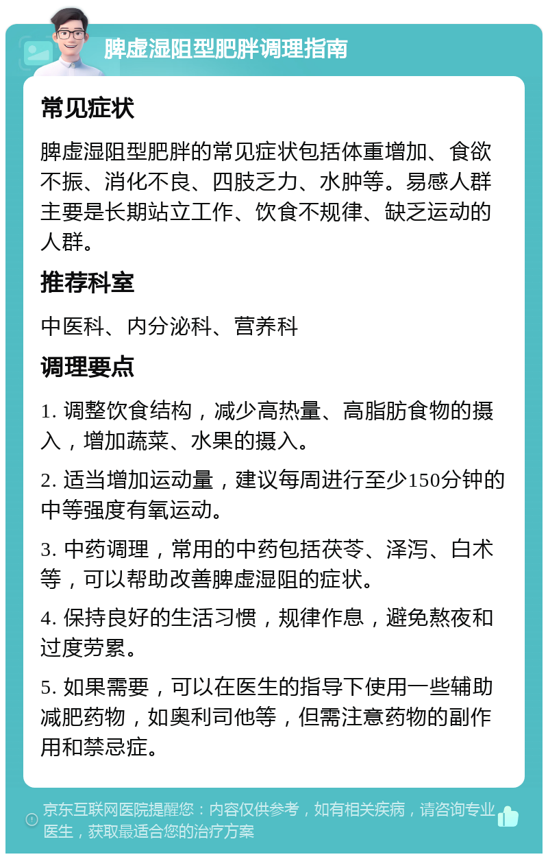 脾虚湿阻型肥胖调理指南 常见症状 脾虚湿阻型肥胖的常见症状包括体重增加、食欲不振、消化不良、四肢乏力、水肿等。易感人群主要是长期站立工作、饮食不规律、缺乏运动的人群。 推荐科室 中医科、内分泌科、营养科 调理要点 1. 调整饮食结构，减少高热量、高脂肪食物的摄入，增加蔬菜、水果的摄入。 2. 适当增加运动量，建议每周进行至少150分钟的中等强度有氧运动。 3. 中药调理，常用的中药包括茯苓、泽泻、白术等，可以帮助改善脾虚湿阻的症状。 4. 保持良好的生活习惯，规律作息，避免熬夜和过度劳累。 5. 如果需要，可以在医生的指导下使用一些辅助减肥药物，如奥利司他等，但需注意药物的副作用和禁忌症。