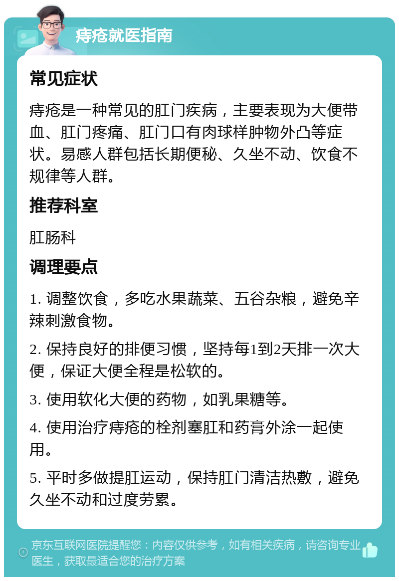 痔疮就医指南 常见症状 痔疮是一种常见的肛门疾病，主要表现为大便带血、肛门疼痛、肛门口有肉球样肿物外凸等症状。易感人群包括长期便秘、久坐不动、饮食不规律等人群。 推荐科室 肛肠科 调理要点 1. 调整饮食，多吃水果蔬菜、五谷杂粮，避免辛辣刺激食物。 2. 保持良好的排便习惯，坚持每1到2天排一次大便，保证大便全程是松软的。 3. 使用软化大便的药物，如乳果糖等。 4. 使用治疗痔疮的栓剂塞肛和药膏外涂一起使用。 5. 平时多做提肛运动，保持肛门清洁热敷，避免久坐不动和过度劳累。