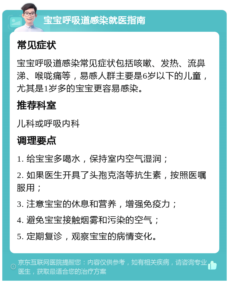 宝宝呼吸道感染就医指南 常见症状 宝宝呼吸道感染常见症状包括咳嗽、发热、流鼻涕、喉咙痛等，易感人群主要是6岁以下的儿童，尤其是1岁多的宝宝更容易感染。 推荐科室 儿科或呼吸内科 调理要点 1. 给宝宝多喝水，保持室内空气湿润； 2. 如果医生开具了头孢克洛等抗生素，按照医嘱服用； 3. 注意宝宝的休息和营养，增强免疫力； 4. 避免宝宝接触烟雾和污染的空气； 5. 定期复诊，观察宝宝的病情变化。