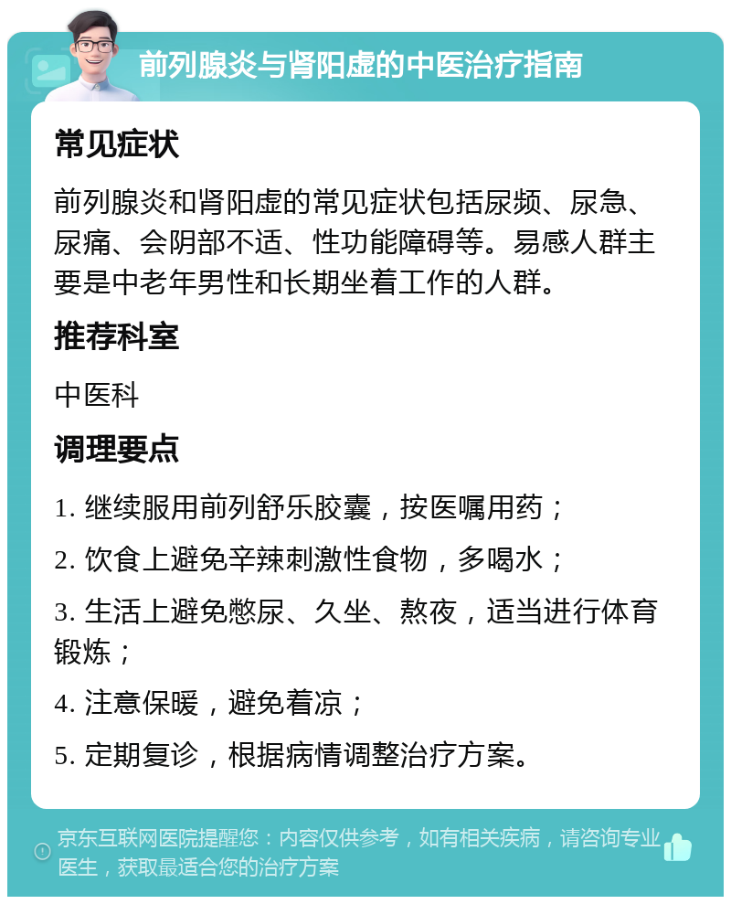 前列腺炎与肾阳虚的中医治疗指南 常见症状 前列腺炎和肾阳虚的常见症状包括尿频、尿急、尿痛、会阴部不适、性功能障碍等。易感人群主要是中老年男性和长期坐着工作的人群。 推荐科室 中医科 调理要点 1. 继续服用前列舒乐胶囊，按医嘱用药； 2. 饮食上避免辛辣刺激性食物，多喝水； 3. 生活上避免憋尿、久坐、熬夜，适当进行体育锻炼； 4. 注意保暖，避免着凉； 5. 定期复诊，根据病情调整治疗方案。