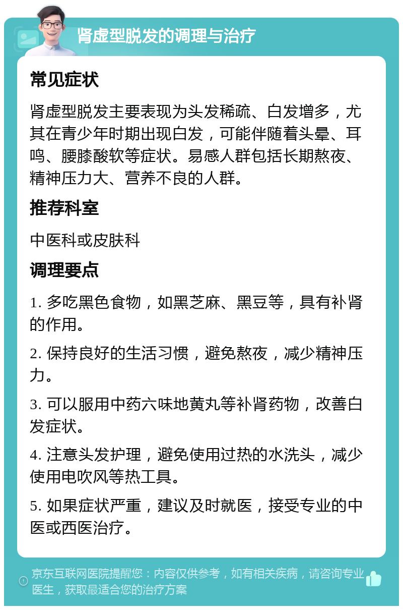 肾虚型脱发的调理与治疗 常见症状 肾虚型脱发主要表现为头发稀疏、白发增多，尤其在青少年时期出现白发，可能伴随着头晕、耳鸣、腰膝酸软等症状。易感人群包括长期熬夜、精神压力大、营养不良的人群。 推荐科室 中医科或皮肤科 调理要点 1. 多吃黑色食物，如黑芝麻、黑豆等，具有补肾的作用。 2. 保持良好的生活习惯，避免熬夜，减少精神压力。 3. 可以服用中药六味地黄丸等补肾药物，改善白发症状。 4. 注意头发护理，避免使用过热的水洗头，减少使用电吹风等热工具。 5. 如果症状严重，建议及时就医，接受专业的中医或西医治疗。