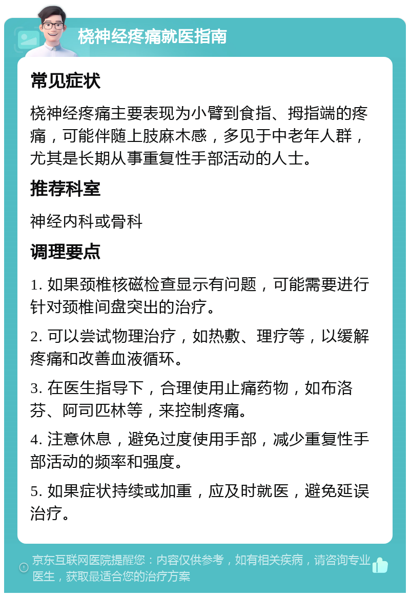 桡神经疼痛就医指南 常见症状 桡神经疼痛主要表现为小臂到食指、拇指端的疼痛，可能伴随上肢麻木感，多见于中老年人群，尤其是长期从事重复性手部活动的人士。 推荐科室 神经内科或骨科 调理要点 1. 如果颈椎核磁检查显示有问题，可能需要进行针对颈椎间盘突出的治疗。 2. 可以尝试物理治疗，如热敷、理疗等，以缓解疼痛和改善血液循环。 3. 在医生指导下，合理使用止痛药物，如布洛芬、阿司匹林等，来控制疼痛。 4. 注意休息，避免过度使用手部，减少重复性手部活动的频率和强度。 5. 如果症状持续或加重，应及时就医，避免延误治疗。