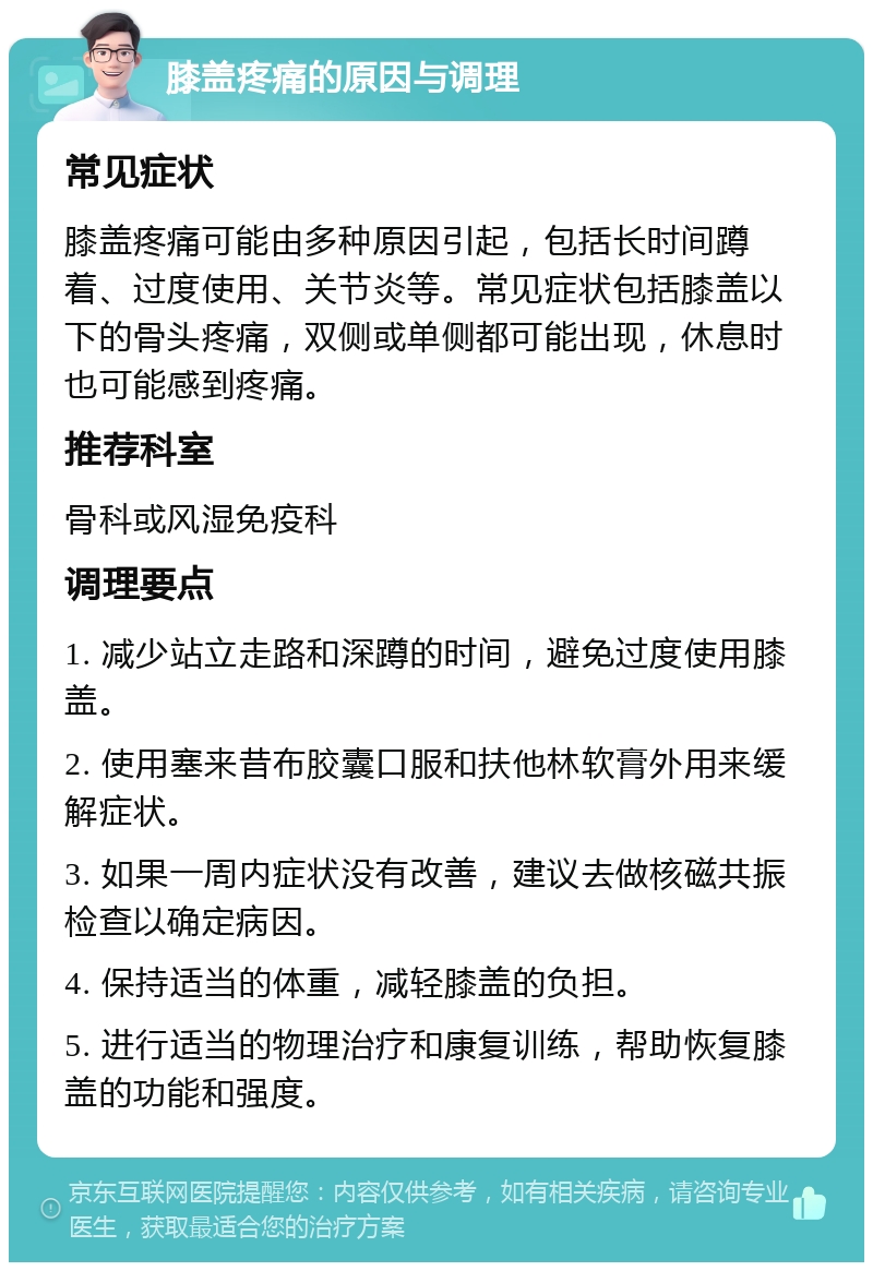 膝盖疼痛的原因与调理 常见症状 膝盖疼痛可能由多种原因引起，包括长时间蹲着、过度使用、关节炎等。常见症状包括膝盖以下的骨头疼痛，双侧或单侧都可能出现，休息时也可能感到疼痛。 推荐科室 骨科或风湿免疫科 调理要点 1. 减少站立走路和深蹲的时间，避免过度使用膝盖。 2. 使用塞来昔布胶囊口服和扶他林软膏外用来缓解症状。 3. 如果一周内症状没有改善，建议去做核磁共振检查以确定病因。 4. 保持适当的体重，减轻膝盖的负担。 5. 进行适当的物理治疗和康复训练，帮助恢复膝盖的功能和强度。