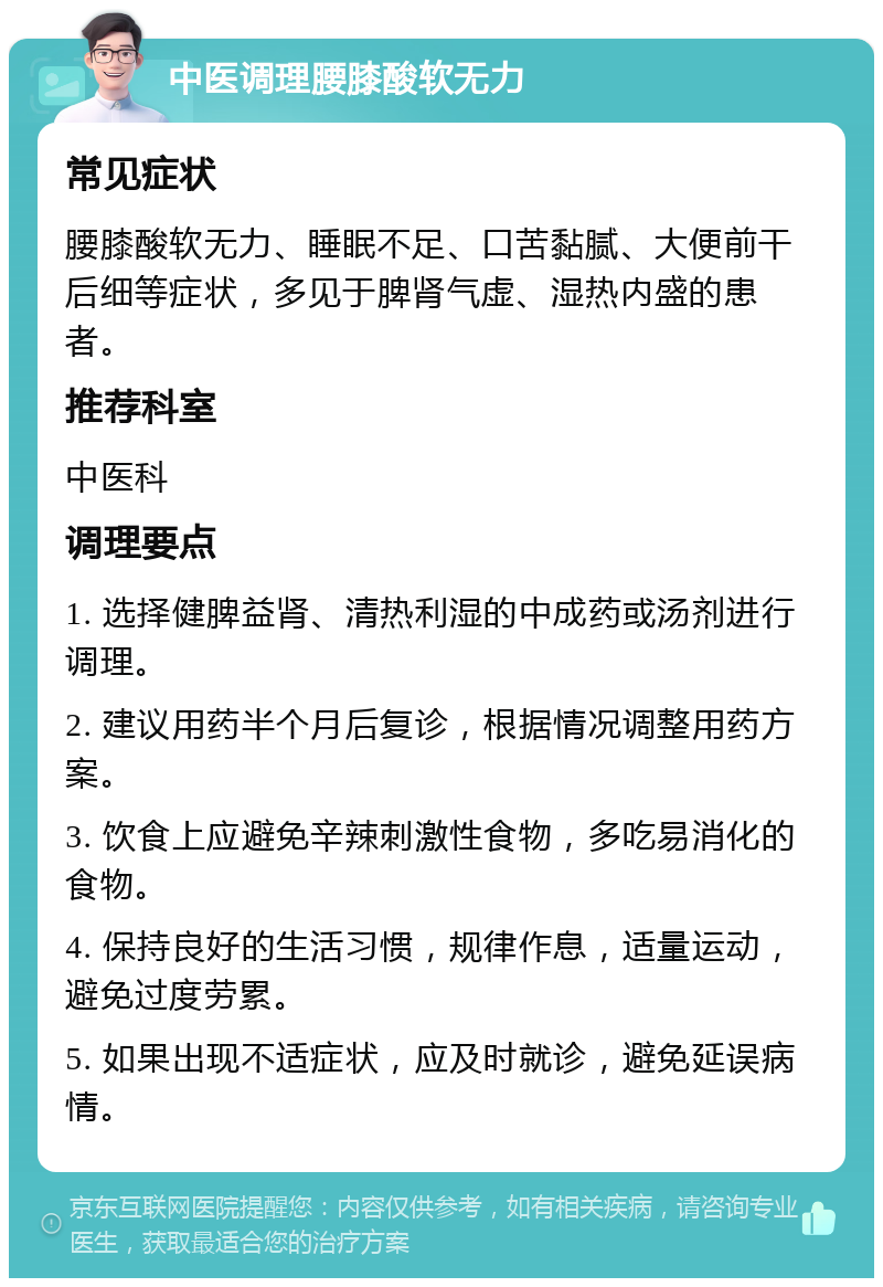 中医调理腰膝酸软无力 常见症状 腰膝酸软无力、睡眠不足、口苦黏腻、大便前干后细等症状，多见于脾肾气虚、湿热内盛的患者。 推荐科室 中医科 调理要点 1. 选择健脾益肾、清热利湿的中成药或汤剂进行调理。 2. 建议用药半个月后复诊，根据情况调整用药方案。 3. 饮食上应避免辛辣刺激性食物，多吃易消化的食物。 4. 保持良好的生活习惯，规律作息，适量运动，避免过度劳累。 5. 如果出现不适症状，应及时就诊，避免延误病情。